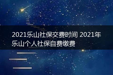2021乐山社保交费时间 2021年乐山个人社保自费缴费