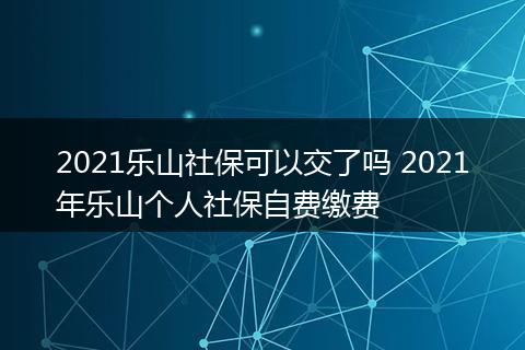 2021乐山社保可以交了吗 2021年乐山个人社保自费缴费