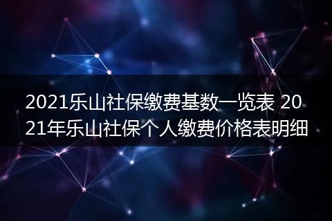 2021乐山社保缴费基数一览表 2021年乐山社保个人缴费价格表明细