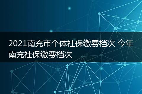 2021南充市个体社保缴费档次 今年南充社保缴费档次