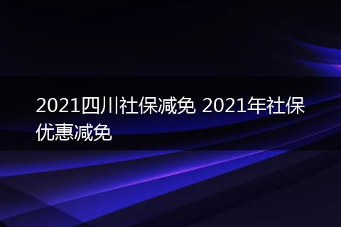 2021四川社保减免 2021年社保优惠减免