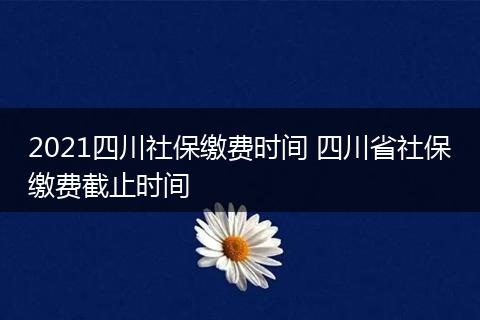 2021四川社保缴费时间 四川省社保缴费截止时间