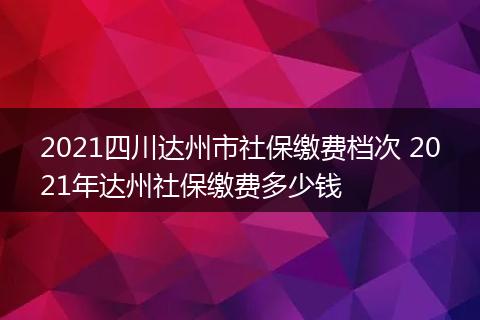 2021四川达州市社保缴费档次 2021年达州社保缴费多少钱