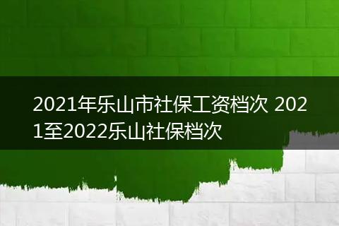 2021年乐山市社保工资档次 2021至2022乐山社保档次