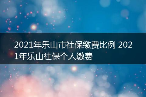 2021年乐山市社保缴费比例 2021年乐山社保个人缴费