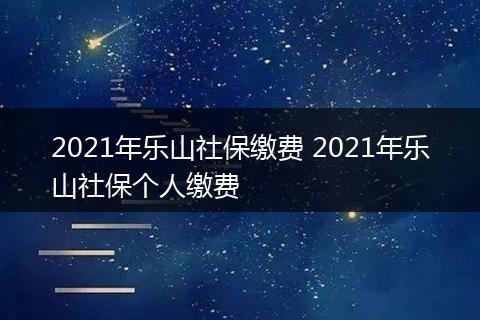 2021年乐山社保缴费 2021年乐山社保个人缴费