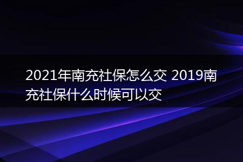2021年南充社保怎么交 2019南充社保什么时候可以交
