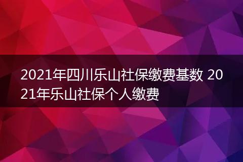 2021年四川乐山社保缴费基数 2021年乐山社保个人缴费