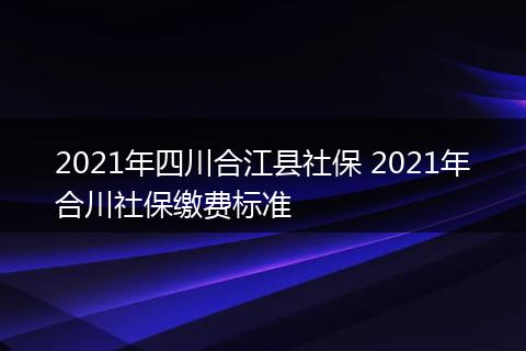 2021年四川合江县社保 2021年合川社保缴费标准