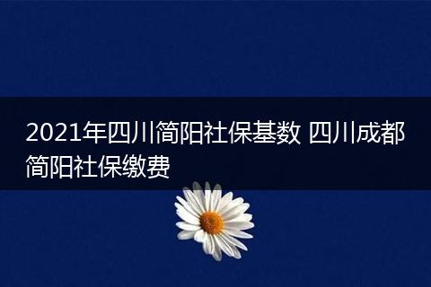 2021年四川简阳社保基数 四川成都简阳社保缴费