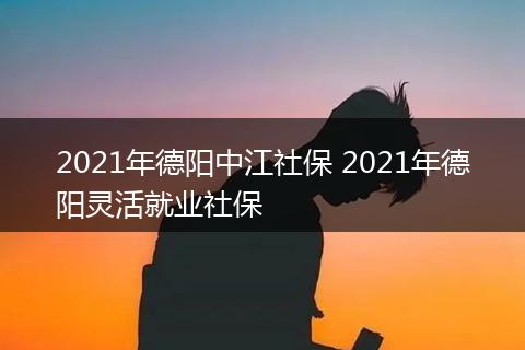 2021年德阳中江社保 2021年德阳灵活就业社保