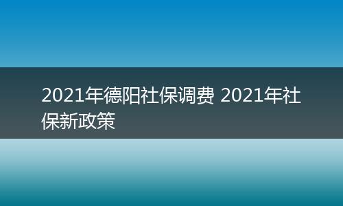 2021年德阳社保调费 2021年社保新政策
