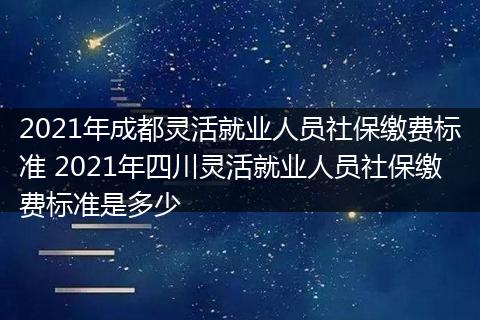 2021年成都灵活就业人员社保缴费标准 2021年四川灵活就业人员社保缴费标准是多少