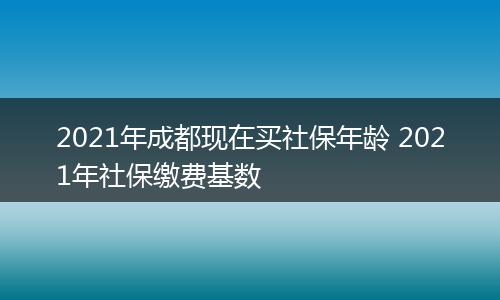2021年成都现在买社保年龄 2021年社保缴费基数