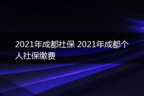 2021年成都社保 2021年成都个人社保缴费