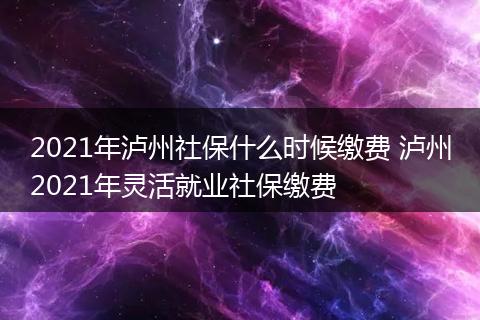 2021年泸州社保什么时候缴费 泸州2021年灵活就业社保缴费