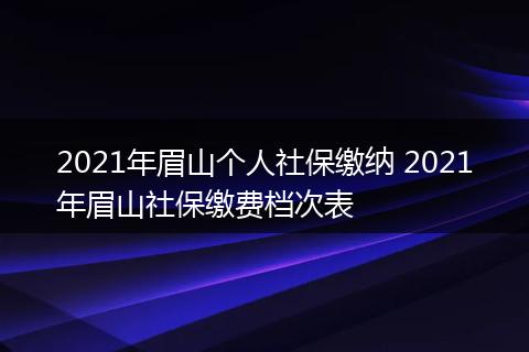 2021年眉山个人社保缴纳 2021年眉山社保缴费档次表