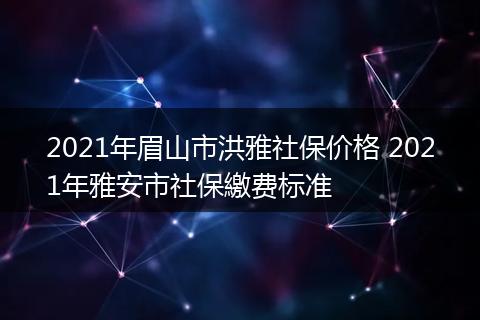 2021年眉山市洪雅社保价格 2021年雅安市社保繳费标准