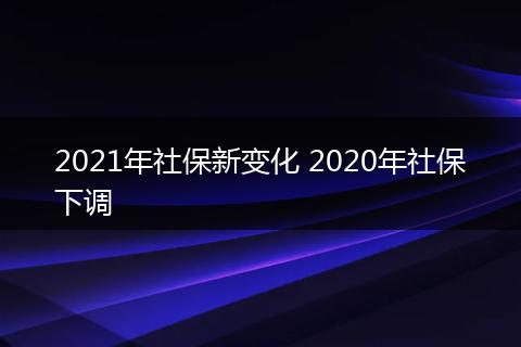 2021年社保新变化 2020年社保下调