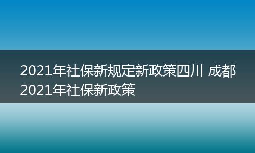 2021年社保新规定新政策四川 成都2021年社保新政策