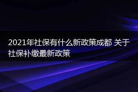 2021年社保有什么新政策成都 关于社保补缴最新政策