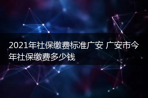 2021年社保缴费标准广安 广安市今年社保缴费多少钱
