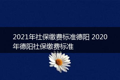 2021年社保缴费标准德阳 2020年德阳社保缴费标准