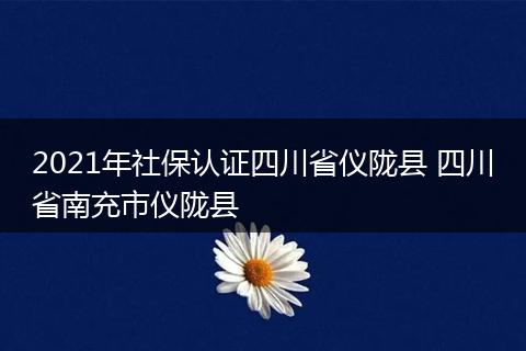 2021年社保认证四川省仪陇县 四川省南充市仪陇县