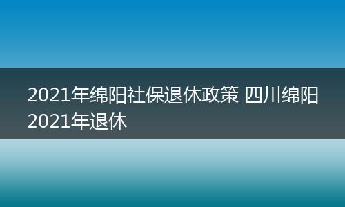 2021年绵阳社保退休政策 四川绵阳2021年退休
