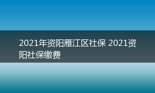 2021年资阳雁江区社保 2021资阳社保缴费