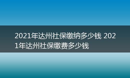 2021年达州社保缴纳多少钱 2021年达州社保缴费多少钱