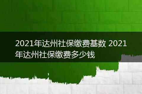 2021年达州社保缴费基数 2021年达州社保缴费多少钱
