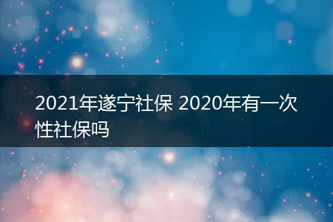 2021年遂宁社保 2020年有一次性社保吗
