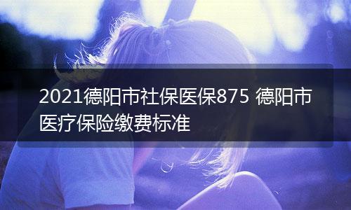 2021德阳市社保医保875 德阳市医疗保险缴费标准