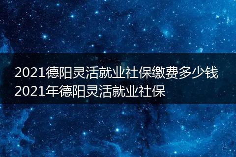 2021德阳灵活就业社保缴费多少钱 2021年德阳灵活就业社保