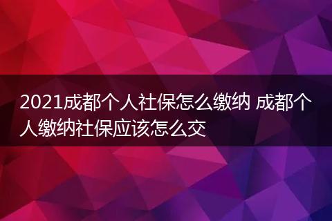 2021成都个人社保怎么缴纳 成都个人缴纳社保应该怎么交