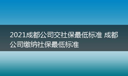2021成都公司交社保最低标准 成都公司缴纳社保最低标准