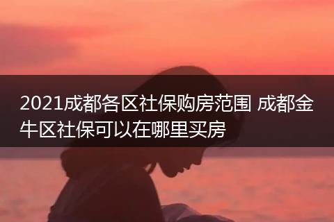 2021成都各区社保购房范围 成都金牛区社保可以在哪里买房