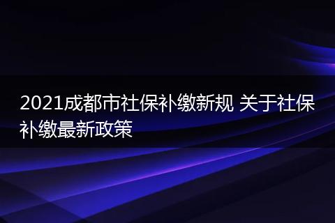 2021成都市社保补缴新规 关于社保补缴最新政策