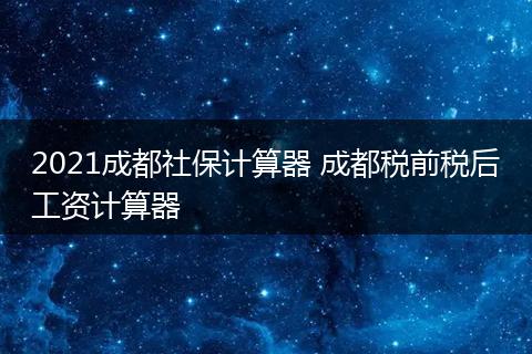 2021成都社保计算器 成都税前税后工资计算器