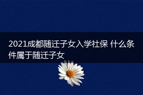 2021成都随迁子女入学社保 什么条件属于随迁子女