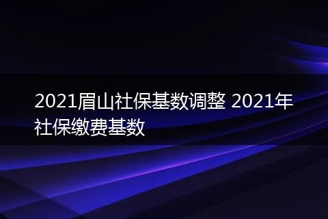 2021眉山社保基数调整 2021年社保缴费基数