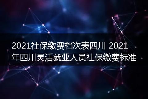 2021社保缴费档次表四川 2021年四川灵活就业人员社保缴费标准