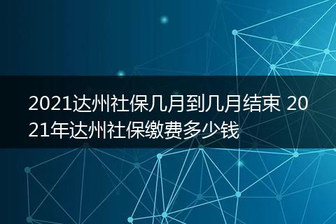 2021达州社保几月到几月结束 2021年达州社保缴费多少钱