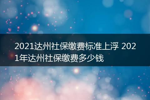 2021达州社保缴费标准上浮 2021年达州社保缴费多少钱