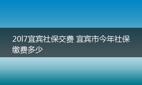 20l7宜宾社保交费 宜宾市今年社保缴费多少