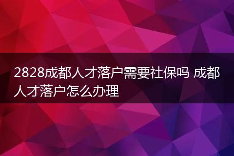 2828成都人才落户需要社保吗 成都人才落户怎么办理