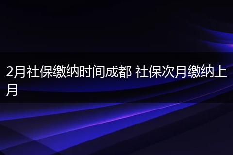 2月社保缴纳时间成都 社保次月缴纳上月