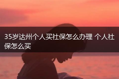 35岁达州个人买社保怎么办理 个人社保怎么买