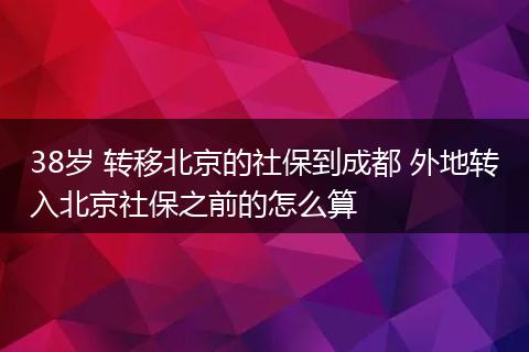 38岁 转移北京的社保到成都 外地转入北京社保之前的怎么算
